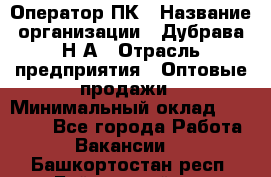 Оператор ПК › Название организации ­ Дубрава Н.А › Отрасль предприятия ­ Оптовые продажи › Минимальный оклад ­ 27 000 - Все города Работа » Вакансии   . Башкортостан респ.,Баймакский р-н